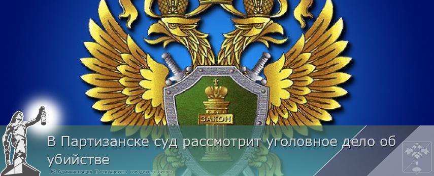 В Партизанске суд рассмотрит уголовное дело об убийстве