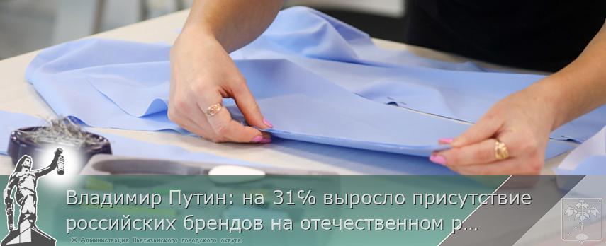Владимир Путин: на 31℅ выросло присутствие российских брендов на отечественном рынке | Администрация муниципального округа город Партизанск Приморского края Официальный сайт