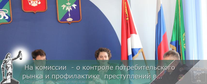  На комиссии  - о контроле потребительского рынка и профилактике  преступлений в молодежной среде  | Администрация муниципального округа город Партизанск Приморского края Официальный сайт
