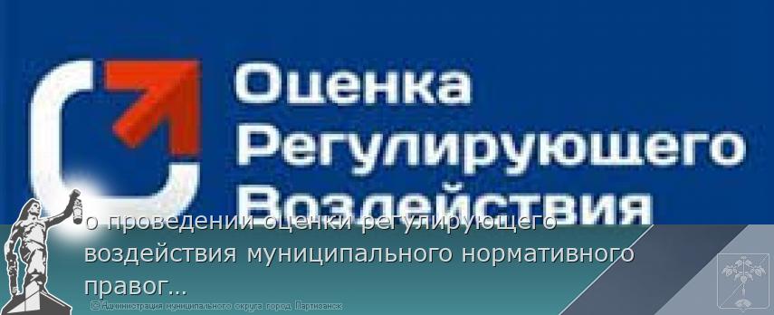 о проведении оценки регулирующего воздействия муниципального нормативного правого акта | Администрация муниципального округа город Партизанск Приморского края Официальный сайт